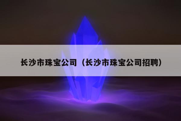 长沙市珠宝公司（长沙市珠宝公司招聘）