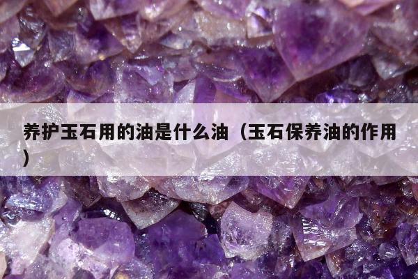 养护玉石用的油是什么油（玉石保养油的作用）