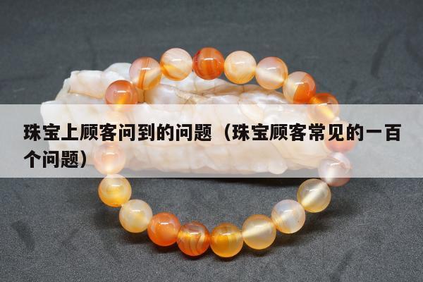 珠宝上顾客问到的问题（珠宝顾客常见的一百个问题）