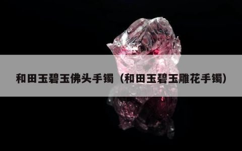 和田玉碧玉佛头手镯（和田玉碧玉雕花手镯）