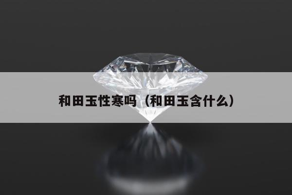 和田玉性寒吗（和田玉含什么）