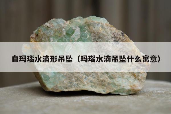 白玛瑙水滴形吊坠（玛瑙水滴吊坠什么寓意）