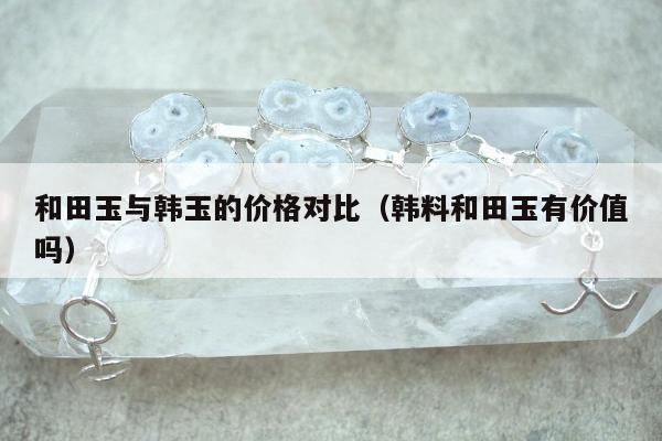 和田玉与韩玉的价格对比（韩料和田玉有价值吗）