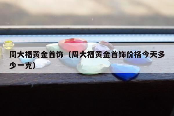 周大福黄金首饰（周大福黄金首饰价格今天多少一克）