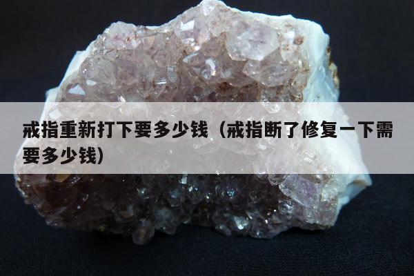 戒指重新打下要多少钱（戒指断了修复一下需要多少钱）