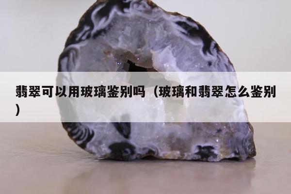 翡翠可以用玻璃鉴别吗（玻璃和翡翠怎么鉴别）