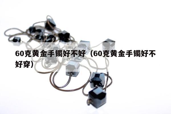 0克黄金手镯好不好（60克黄金手镯好不好穿）"