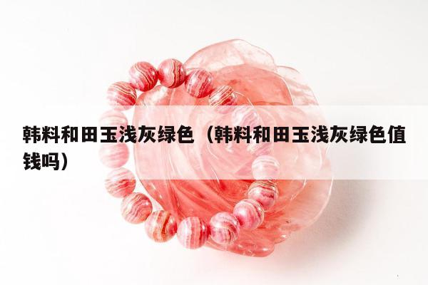 韩料和田玉浅灰绿色（韩料和田玉浅灰绿色值钱吗）