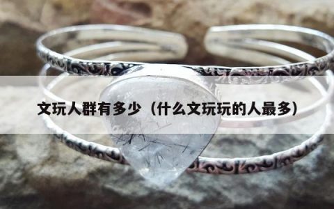 文玩人群有多少（什么文玩玩的人最多）