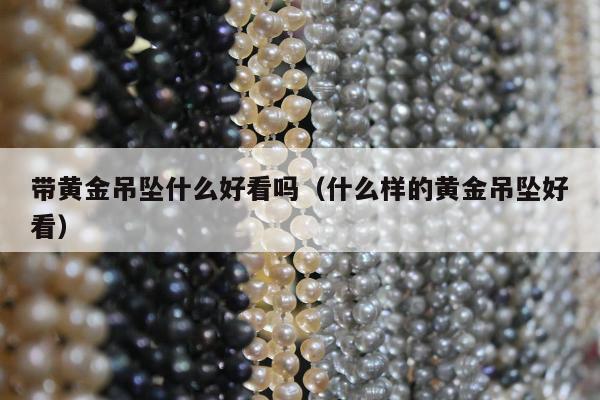 带黄金吊坠什么好看吗（什么样的黄金吊坠好看）