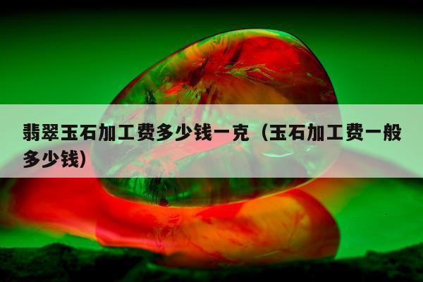 翡翠玉石加工费多少钱一克（玉石加工费一般多少钱）