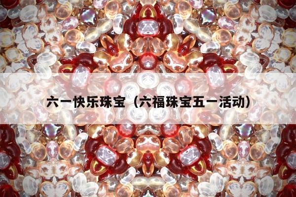 六一快乐珠宝（六福珠宝五一活动）