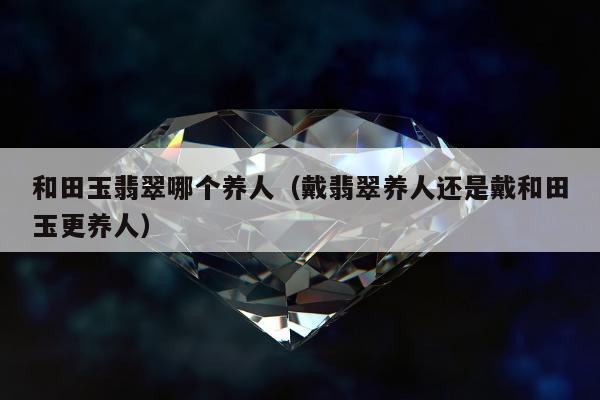 和田玉翡翠哪个养人（戴翡翠养人还是戴和田玉更养人）