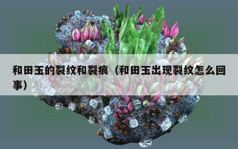 和田玉的裂纹和裂痕（和田玉出现裂纹怎么回事）