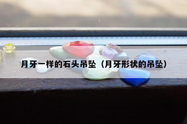 月牙一样的石头吊坠（月牙形状的吊坠）