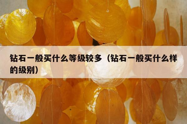 钻石一般买什么等级较多（钻石一般买什么样的级别）
