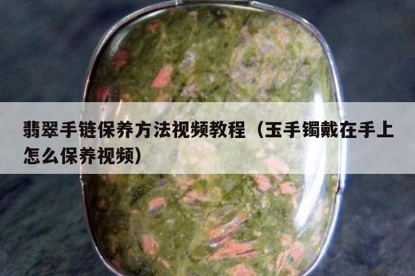 翡翠手链保养方法视频教程（玉手镯戴在手上怎么保养视频）