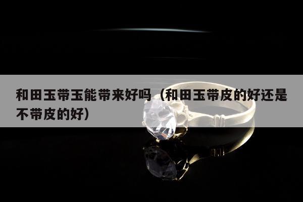 和田玉带玉能带来好吗（和田玉带皮的好还是不带皮的好）