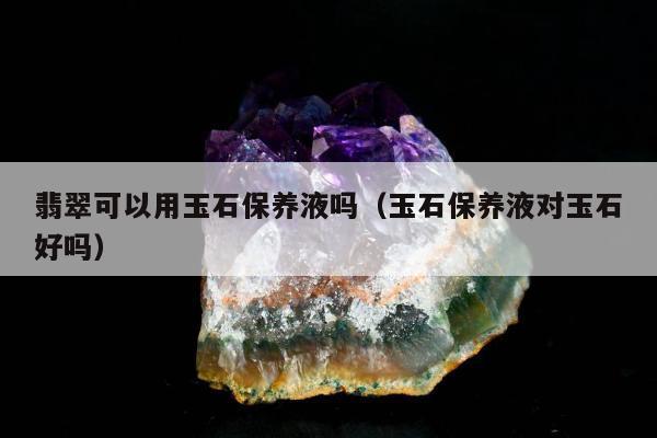 翡翠可以用玉石保养液吗（玉石保养液对玉石好吗）