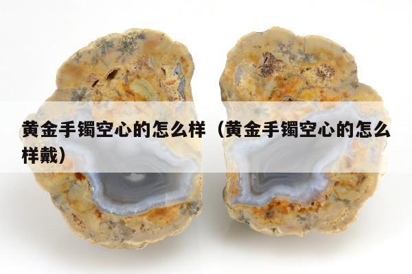 黄金手镯空心的怎么样（黄金手镯空心的怎么样戴）