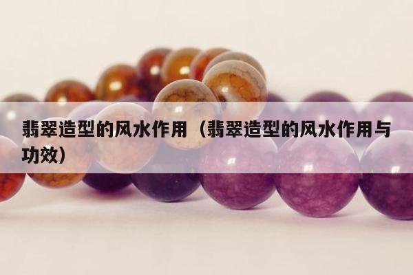 翡翠造型的风水作用（翡翠造型的风水作用与功效）