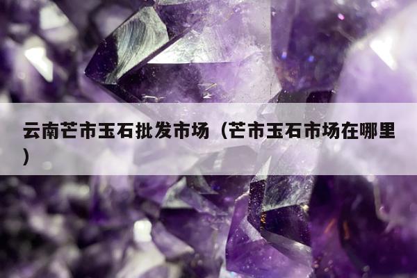 云南芒市玉石批发市场（芒市玉石市场在哪里）