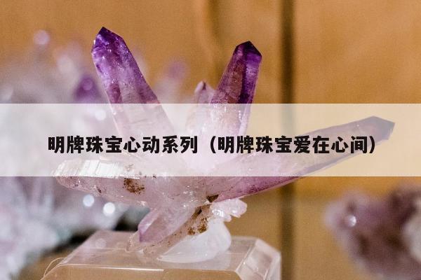 明牌珠宝心动系列（明牌珠宝爱在心间）