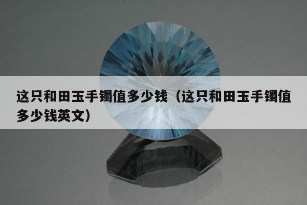 这只和田玉手镯值多少钱（这只和田玉手镯值多少钱英文）