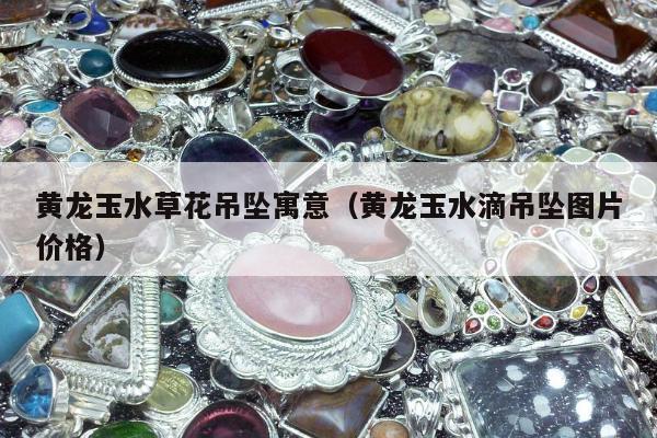 黄龙玉水草花吊坠寓意（黄龙玉水滴吊坠图片价格）