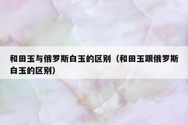和田玉与俄罗斯白玉的区别（和田玉跟俄罗斯白玉的区别）