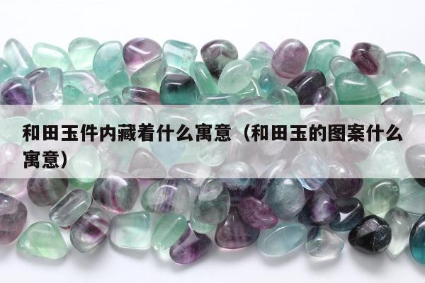 和田玉件内藏着什么寓意（和田玉的图案什么寓意）