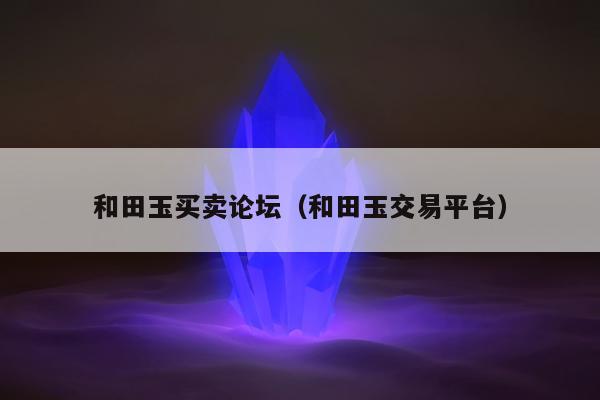 和田玉买卖论坛（和田玉交易平台）