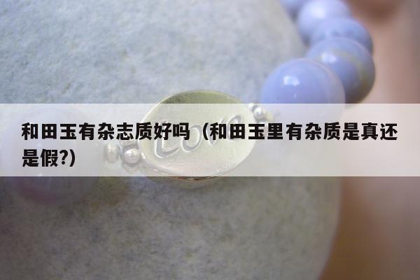和田玉有杂志质好吗（和田玉里有杂质是真还是假?）