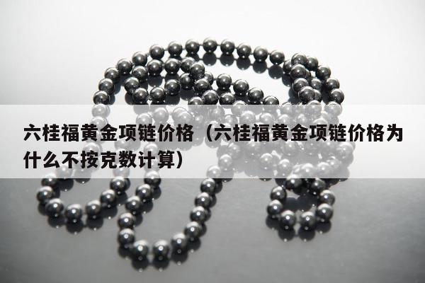 六桂福黄金项链价格（六桂福黄金项链价格为什么不按克数计算）