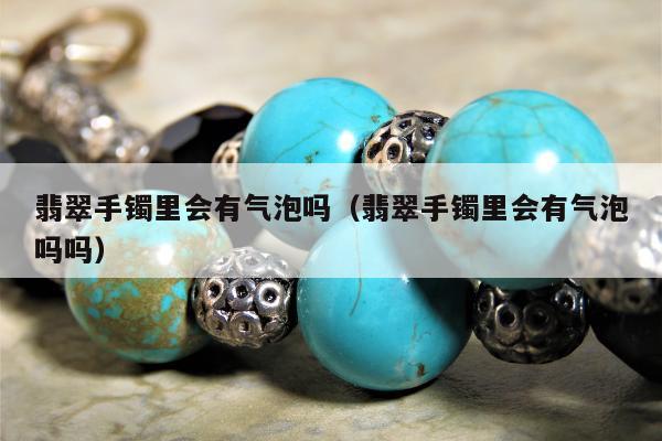 翡翠手镯里会有气泡吗（翡翠手镯里会有气泡吗吗）