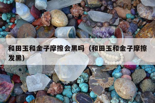 和田玉和金子摩擦会黑吗（和田玉和金子摩擦发黑）