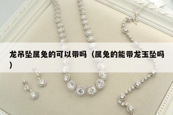 龙吊坠属兔的可以带吗（属兔的能带龙玉坠吗）