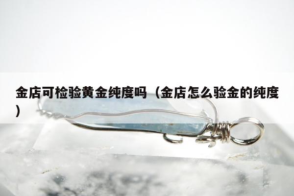 金店可检验黄金纯度吗（金店怎么验金的纯度）