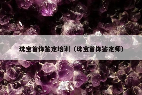 珠宝首饰鉴定培训（珠宝首饰鉴定师）