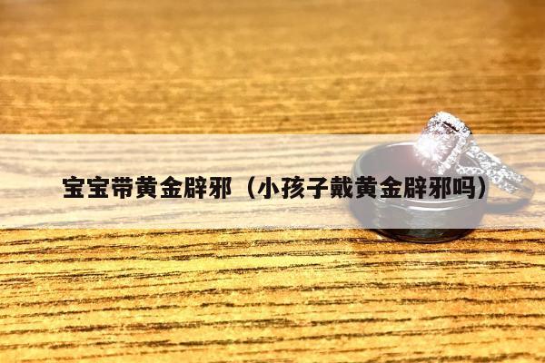 宝宝带黄金辟邪（小孩子戴黄金辟邪吗）