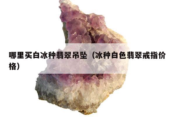 哪里买白冰种翡翠吊坠（冰种白色翡翠戒指价格）