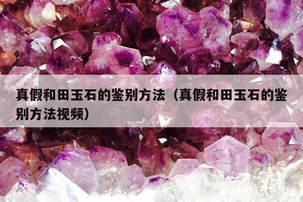 真假和田玉石的鉴别方法（真假和田玉石的鉴别方法视频）