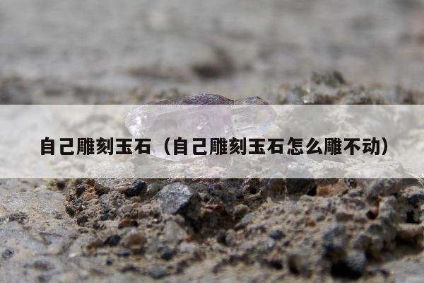 自己雕刻玉石（自己雕刻玉石怎么雕不动）