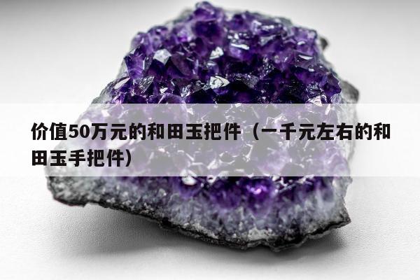 价值50万元的和田玉把件（一千元左右的和田玉手把件）