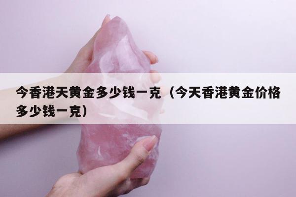 今香港天黄金多少钱一克（今天香港黄金价格多少钱一克）