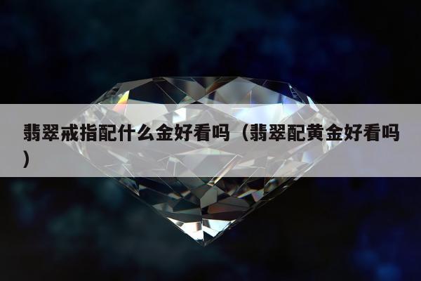 翡翠戒指配什么金好看吗（翡翠配黄金好看吗）