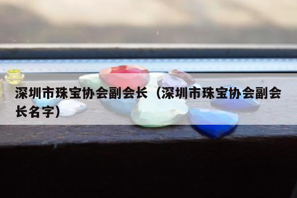 深圳市珠宝协会副会长（深圳市珠宝协会副会长名字）