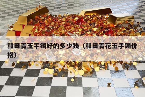 和田青玉手镯好的多少钱（和田青花玉手镯价格）