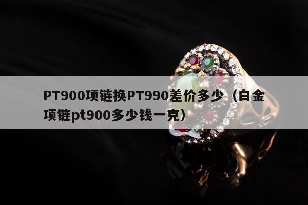 PT900项链换PT990差价多少（白金项链pt900多少钱一克）