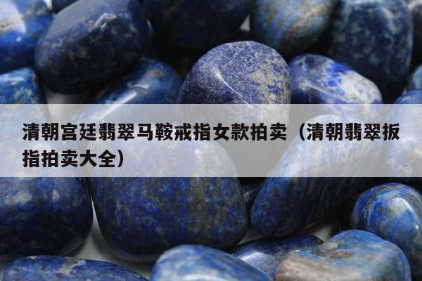 清朝宫廷翡翠马鞍戒指女款拍卖（清朝翡翠扳指拍卖大全）